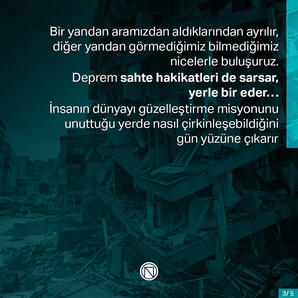 Bir yandan aramızdan aldıklarından ayrılır, diğer yandan görmediğimiz bilmediğimiz nicelerle buluşuruz. Deprem sahte hakikatleri de sarsar, yerle bir eder… İnsanın dünyayı güzelleştirme misyonunu unuttuğu yerde nasıl çirkinleşebildiğini gün yüzüne çıkarır
