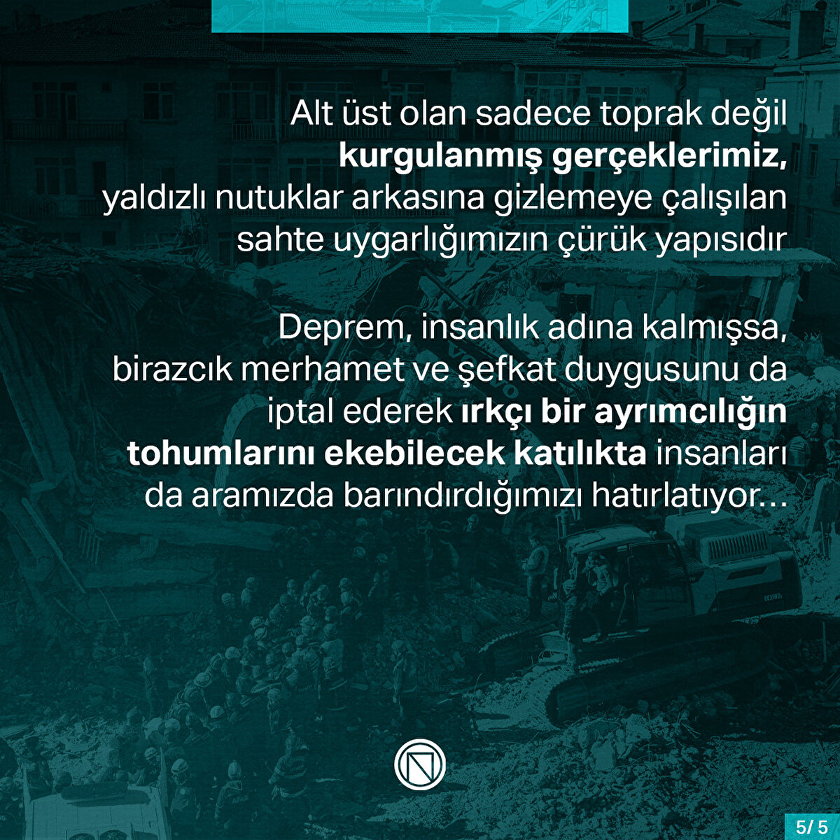 Alt üst olan sadece toprak değil kurgulanmış gerçeklerimiz, yaldızlı nutuklar arkasına gizlemeye çalışılan sahte uygarlığımızın çürük yapısıdır. Deprem, insanlık adına kalmışsa, birazcık merhamet ve şefkat duygusunu da iptal ederek ırkçı bir ayrımcılığın tohumlarını ekebilecek katılıkta insanları da aramızda barındırdığımızı hatırlatıyor…
