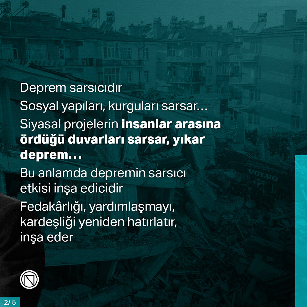 Deprem sarsıcıdır. Sosyal yapıları, kurguları sarsar… Siyasal projelerin insanlar arasına ördüğü duvarları sarsar, yıkar deprem… Bu anlamda depremin sarsıcı etkisi inşa edicidir. Fedakârlığı, yardımlaşmayı, kardeşliği yeniden hatırlatır, inşa eder
