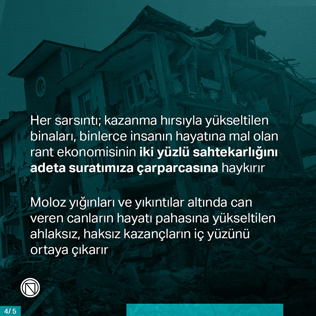 Her sarsıntı; kazanma hırsıyla yükseltilen binaları, binlerce insanın hayatına mal olan rant ekonomisinin iki yüzlü sahtekarlığını adeta suratımıza çarparcasına haykırır. Moloz yığınları ve yıkıntılar altında can veren canların hayatı pahasına yükseltilen ahlaksız, haksız kazançların iç yüzünü ortaya çıkarır
