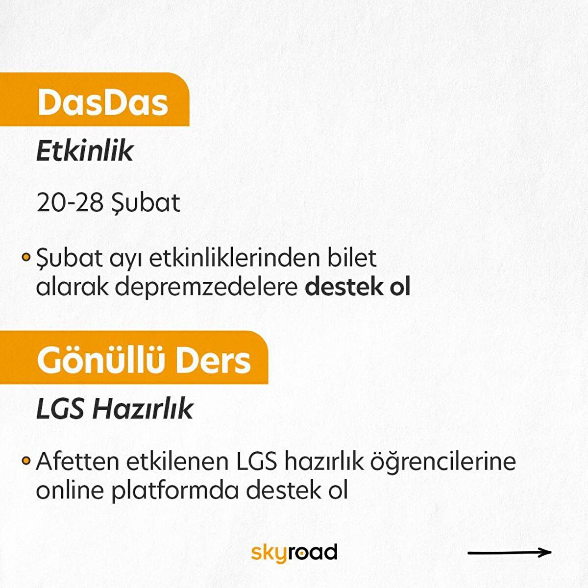 DasDas – Şubat ayı etkinlikleri<br>4- DasDas’ta 20 Şubat’tan itibaren ay sonuna kadar oynanacak tüm oyunların geliri dayanışma için kullanılacak. Birçok farklı oyunun sahneleneceği Dasdas sahnenin Şubat ayı programını @istanbuldasdas sayfasından takip edebilirsin.<br><br>Gönüllü Ders – LGS Hazırlık<br>5- LGS’ye hazırlanan ve afetten etkilenen öğrencilere online dersler ile destek olmak amaçlı oluşturulmuş bir platform olan Gönüllü Ders Şubat ayı sonuna dek gönüllü öğretmen başvurularına devam ediyor. Mart ayının ilk haftası başlayacak olan bu eğitimlere 7 ve 8. Sınıf öğrencisi olan ve afetten etkilenen öğrencilerde ücretsiz bir şekilde başvuru yapabilirler. Detaylı bilgi için sayfayı (gonulluders.com) ziyaret edebilirsiniz.<br>