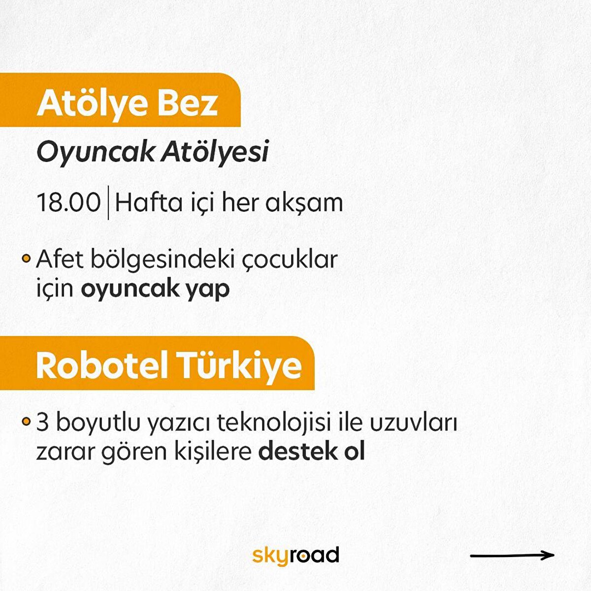 Atölye Bez – Oyuncak atölyesi<br>2- Atölye Bez kapılarını afet bölgesine destek olmak için açıyor. Hali hazırda dikiş ve örgü bilen kişilerin atölyede üreterek destek olmasını amaçlayan etkinlikte çocuklar için oyuncaklar üretiliyor. Örgü ve dikiş bilmiyorsanız bile ip kumaş vb. malzeme ihtiyacına yönelik yardımlarda bulunabilirsiniz. Atölyeye katılmadan önce @atolye.bez ile iletişime geçmeyi unutmayın.<br><br>Robotel Türkiye<br>3- Robotel Türkiye Derneğinin afet bölgesindeki uzuvları zarar görmüş depremzedelere mekanik uzuv üretmek için başlatmış olduğu desteğe katılabilirsiniz. 3 boyutlu tasarım veya baskı alanında bilgili öğrenci veya mezun kişilerseniz gönüllülük üzerine yapılan bu desteğe katılmak için @robotelturkiye ile iletişime geçebilirsiniz.