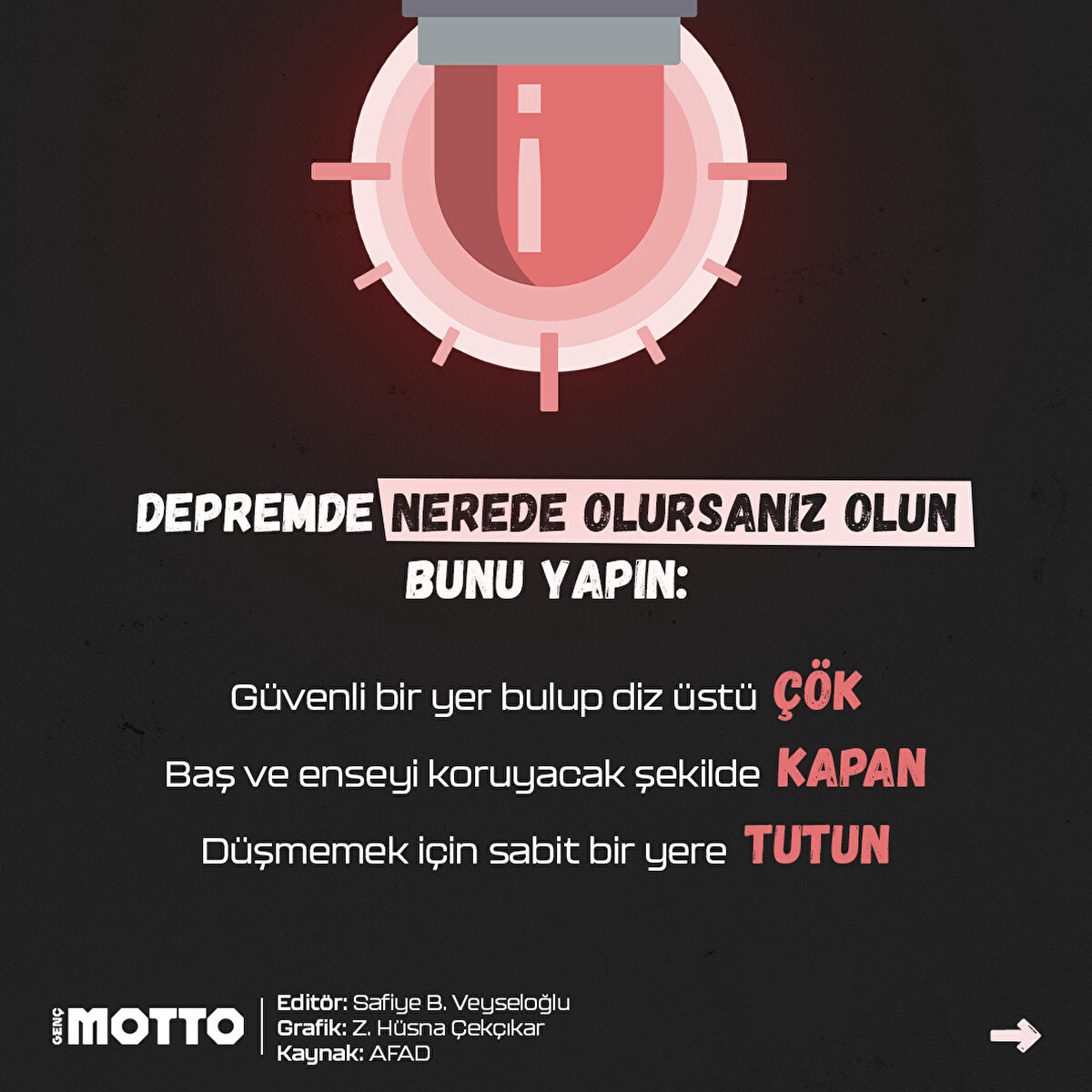 - Güvenli bir yer bulup diz üstü ÇÖK- Baş ve enseyi koruyacak şekilde KAPAN- Düşmemek için sabit bir yere TUTUN