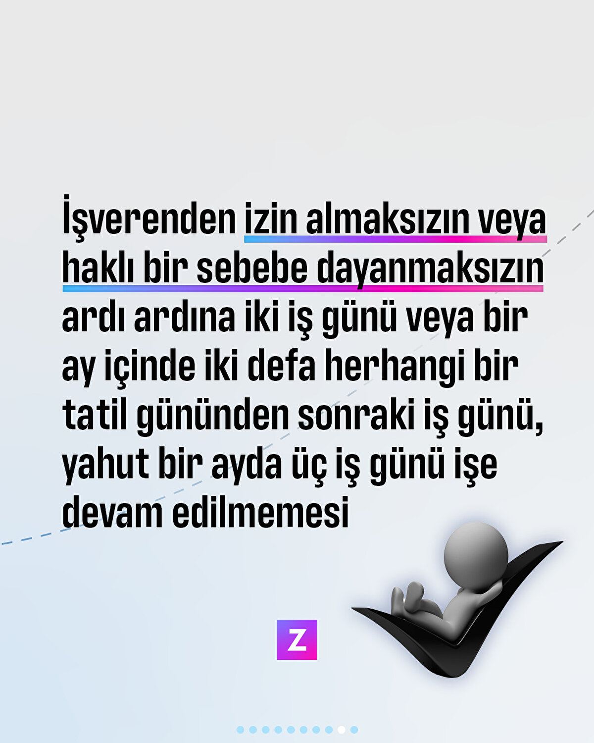 İşverenden izin almaksızın veya haklı bir sebebe dayanmaksızın ardı ardına iki işgünü veya bir ay içinde iki defa herhangi bir tatil gününden sonraki iş günü, yahut bir ayda üç işgünü işe devam edilmemesi