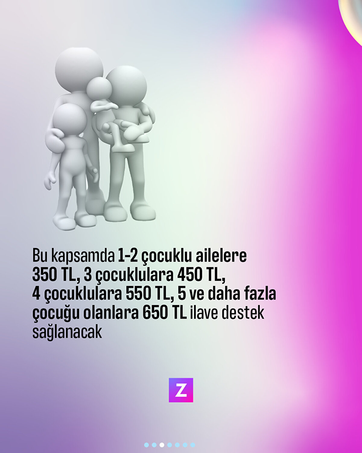 Bu kapsamda 1-2 çocuklu hanelere 350 TL, 3 çocuklu hanelere 450 TL, 4 çocuklu hanelere 550 TL, 5 ve daha fazla çocuklu hanelere 650 TL ilave destek sağlanacak
