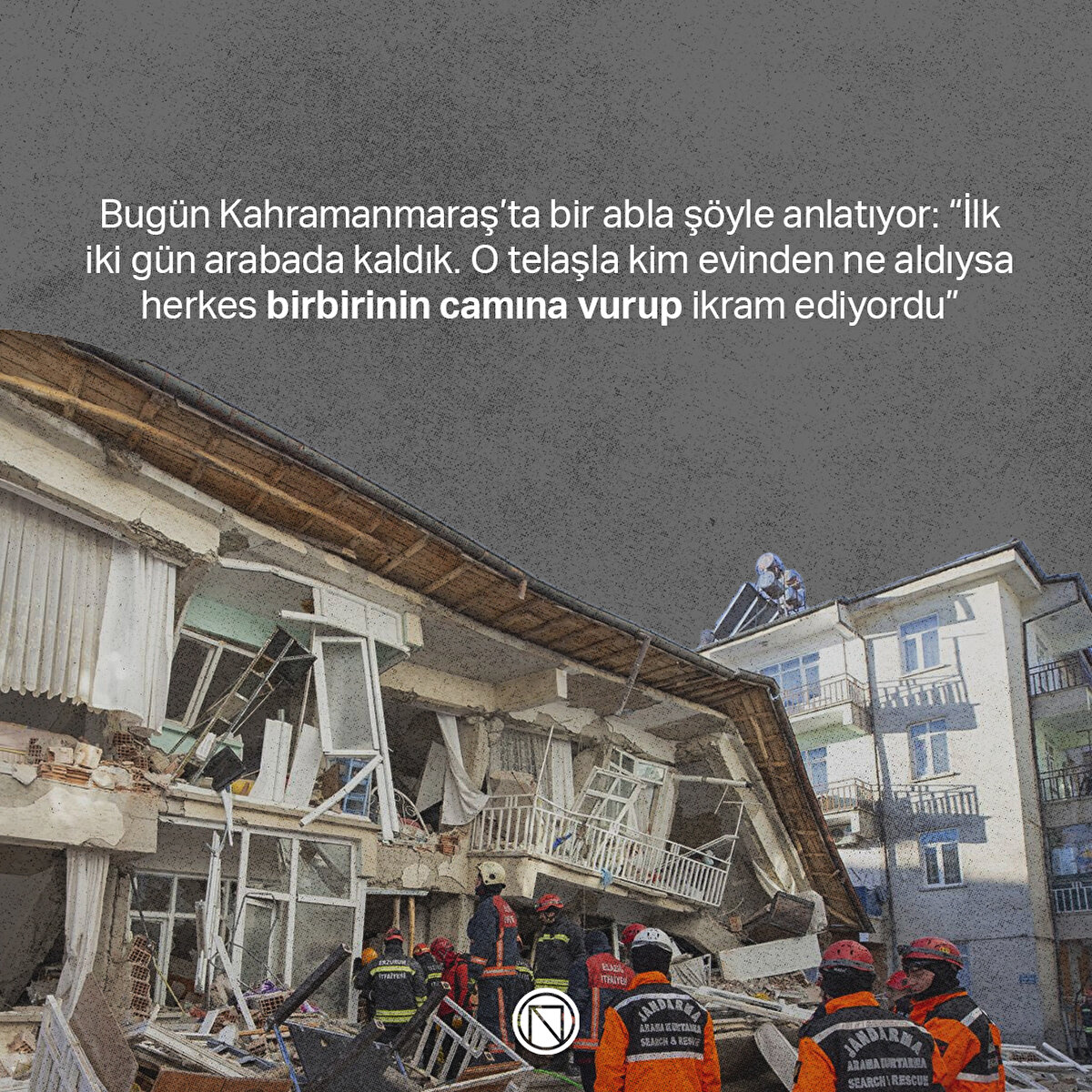 Bugün Kahramanmaraş’ta bir abla şöyle anlatıyor: “İlk iki gün arabada kaldık. O telaşla kim evinden ne aldıysa herkes birbirinin camına vurup ikram ediyordu” 
