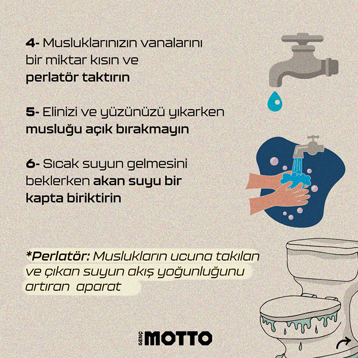 4-Banyoda geçirdiğiniz süreyi 1 dakika kısaltın
5-Elinizi ve yüzünüzü yıkarken musluğu açık bırakmayın
6-Sıcak suyun gelmesini beklerken akan suyu bir kapta biriktirin