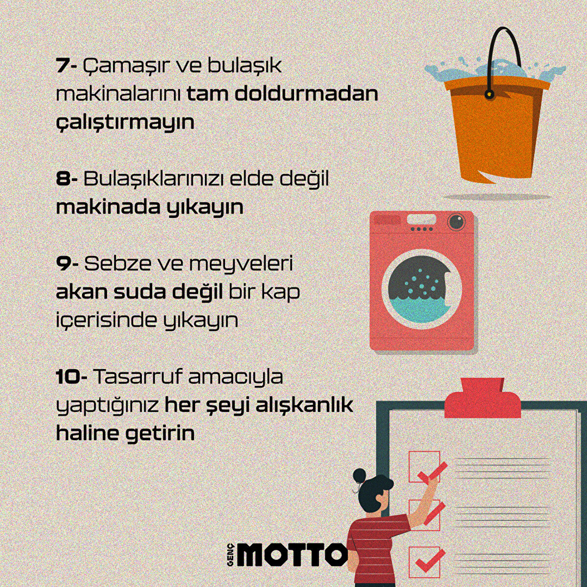7-Çamaşır ve bulaşık makinalarını tam doldurmadan çalıştırmayın
8-Bulaşıklarınızı elde değil makinada yıkayın
9-Sebze ve meyveleri akan suda değil bir kap içerisinde yıkayın
10-Tasarruf amacıyla yaptığınız her şeyi alışkanlık haline getirin