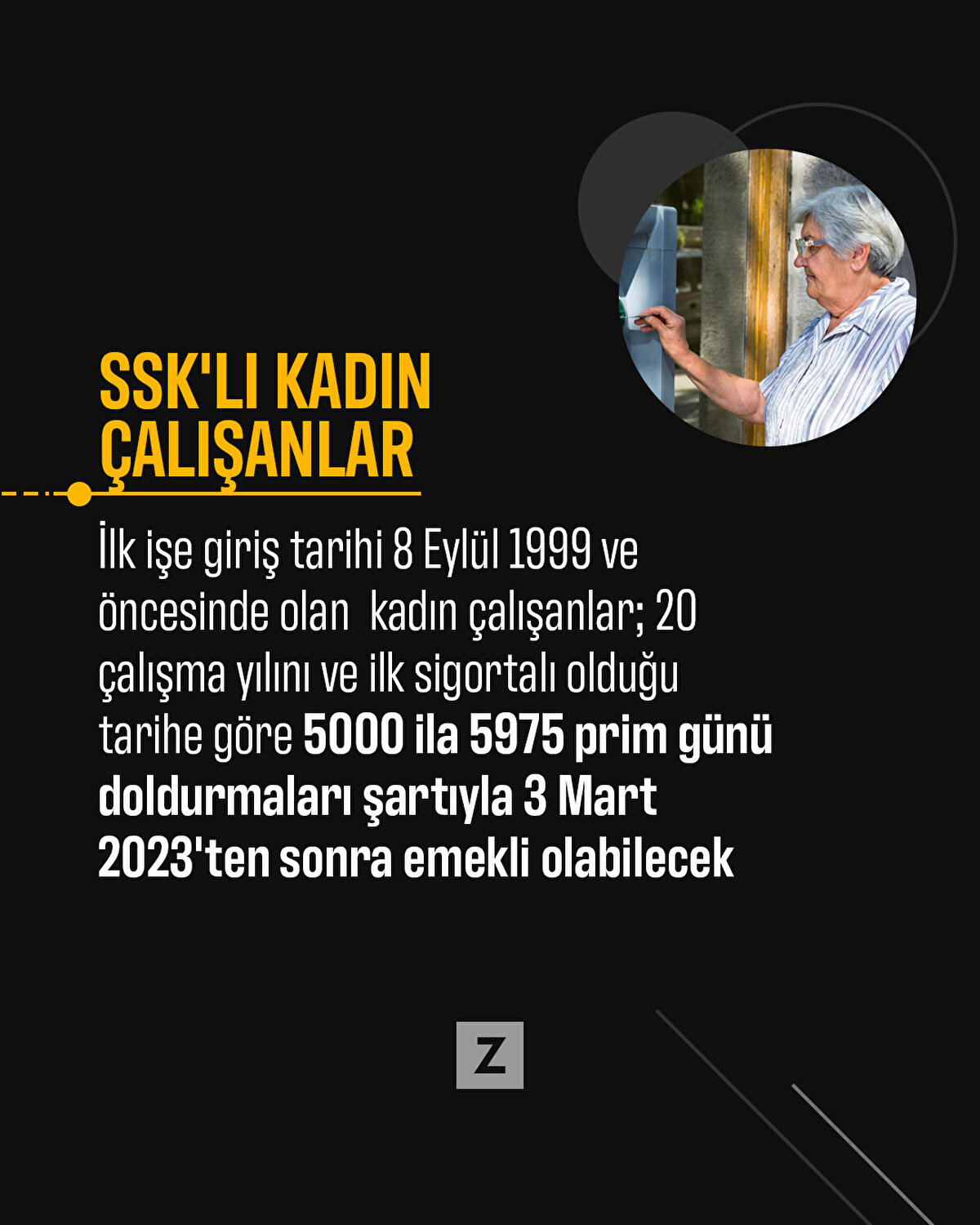 SSK'lı kadın çalışanlar
İlk işe giriş tarihi 8 Eylül 1999 ve öncesinde olan kadın çalışanlar; 20 çalışma yılını ve ilk sigortalı olduğu tarihe göre 5000 ila 5975 prim günü doldurmaları şartıyla 3 Mart 2023'ten sonra emekli olabilecek