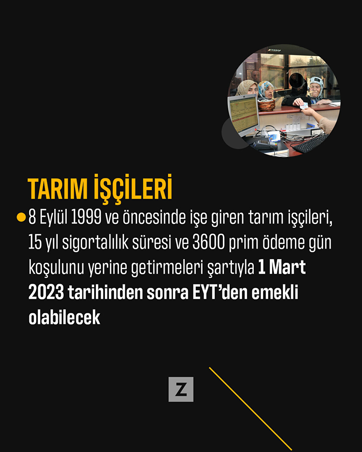 Tarım işçileri
8 Eylül 1999 ve öncesinde işe giren tarım işçileri, 15 yıl sigortalılık süresi ve 3600 prim ödeme gün koşulunu yerine getirmeleri şartıyla 1 Mart 2023 tarihinden sonra EYT’den emekli olabilecek