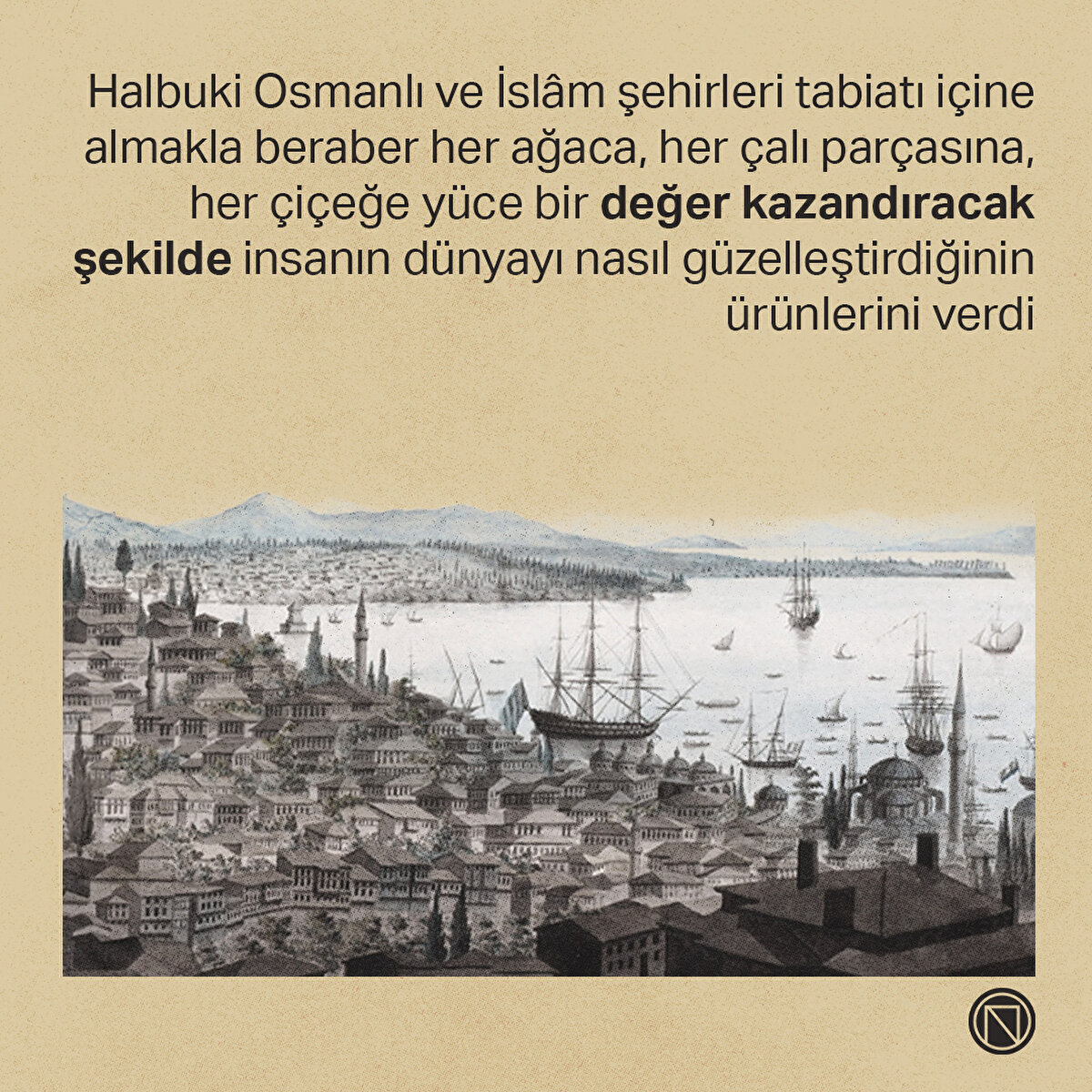 Halbuki Osmanlı ve İslâm şehirleri tabiatı içine almakla beraber her ağaca, her çalı parçasına, her çiçeğe yüce bir değer kazandıracak şekilde insanın dünyayı nasıl güzelleştirdiğinin ürünlerini verdi

