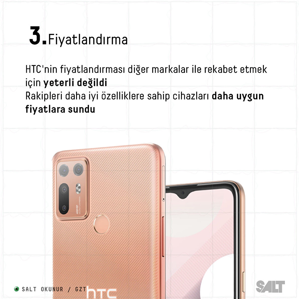 HTC'nin fiyatlandırması diğer markalar ile rekabet etmek için yeterli değildi.  
Rakipleri daha iyi özelliklere sahip cihazları daha uygun fiyatlara sundu.