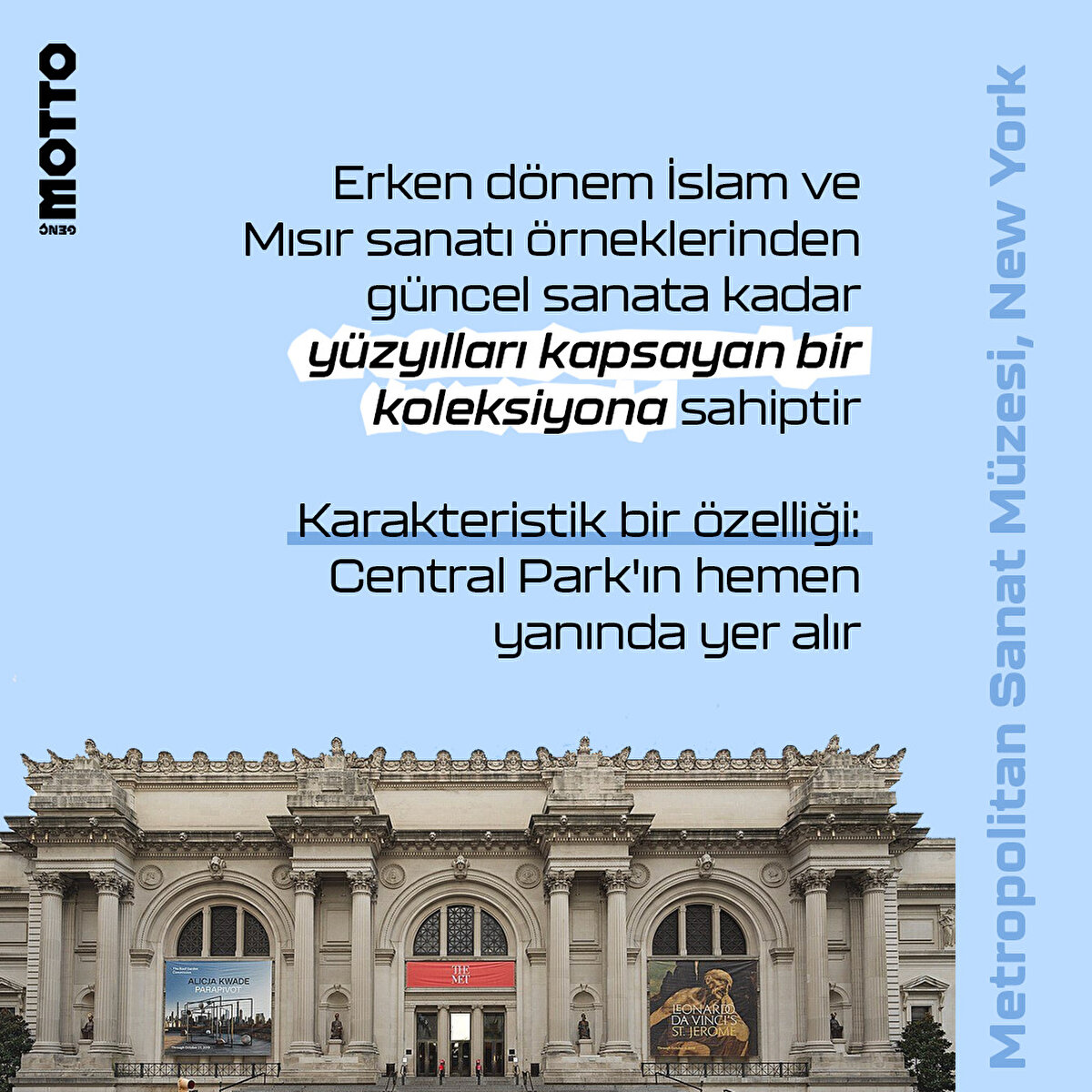 Metropolitan Sanat Müzesi, New York

Erken dönem İslam ve Mısır sanatı örneklerinden güncel sanata kadar yüzyılları kapsayan bir koleksiyona sahiptir

Karakteristik bir özelliği:
Central Park'ın hemen yanında yer alır