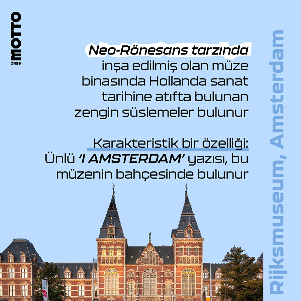 Rijksmuseum, Amsterdam

Neo-Rönesans tarzında inşa edilmiş olan müze binasında Hollanda sanat tarihine atıfta bulunan zengin süslemeler bulunur

Karakteristik bir özelliği:
Ünlü ‘I AMSTERDAM’ yazısı da bu müzenin hemen önünde yer alır