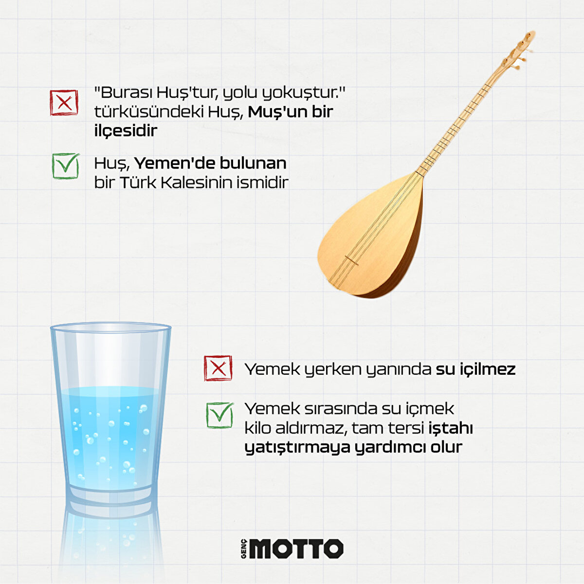 -"Burası Huş'tur, yolu yokuştur." türküsündeki Huş, Muş'un bir ilçesidir 
+Huş, Yemen'de bulunan bir Türk Kalesinin ismidir

-Yemek yerken yanında su içilmez 
+Yemek sırasında su içmek kilo aldırmaz, tam tersi iştahı yatıştırmaya yardımcı olur