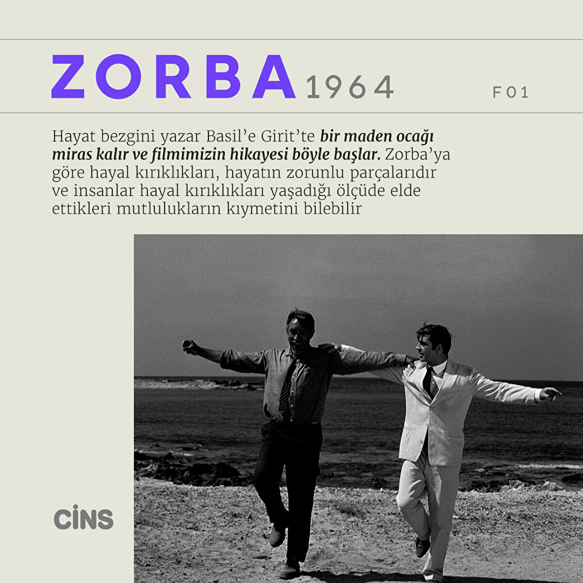 Zorba 1964 

Hayat bezgini yazar Basil’e Girit’te bir maden ocağı miras kalır ve filmimizin hikayesi böyle başlar. Zorba’ya göre hayal kırıklıkları, hayatın zorunlu parçalarıdır ve insanlar hayal kırıklıkları yaşadığı ölçüde elde ettikleri mutlulukların kıymetini bilebilir