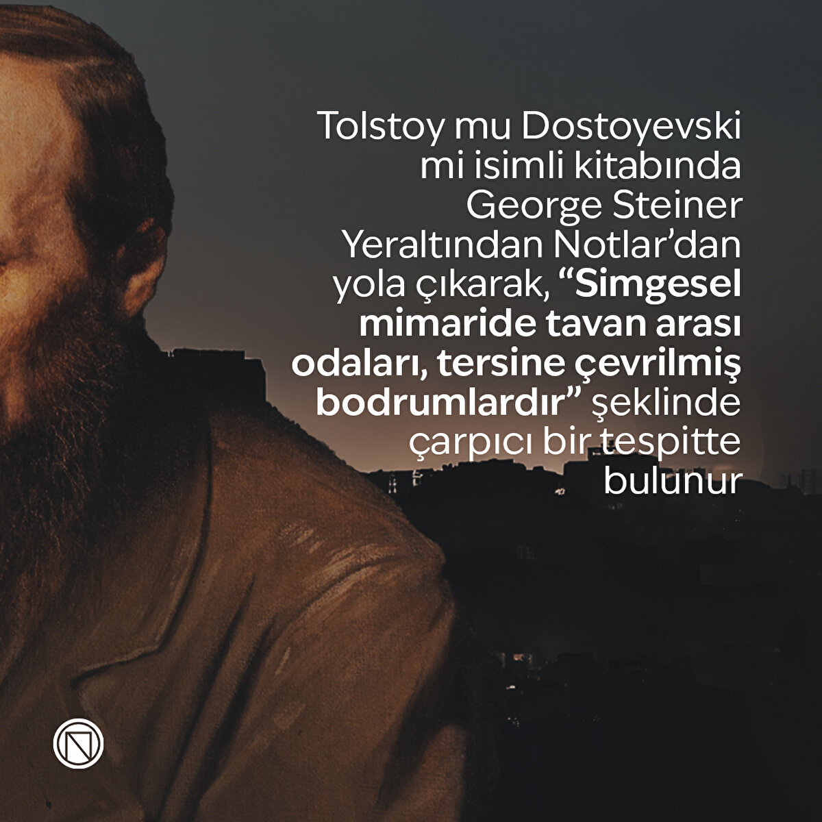 Tolstoy mu Dostoyevski mi isimli kitabında George Steiner Yeraltından Notlar’dan yola çıkarak, “Simgesel mimaride tavan arası odaları, tersine çevrilmiş bodrumlardır” şeklinde çarpıcı bir tespitte bulunur
