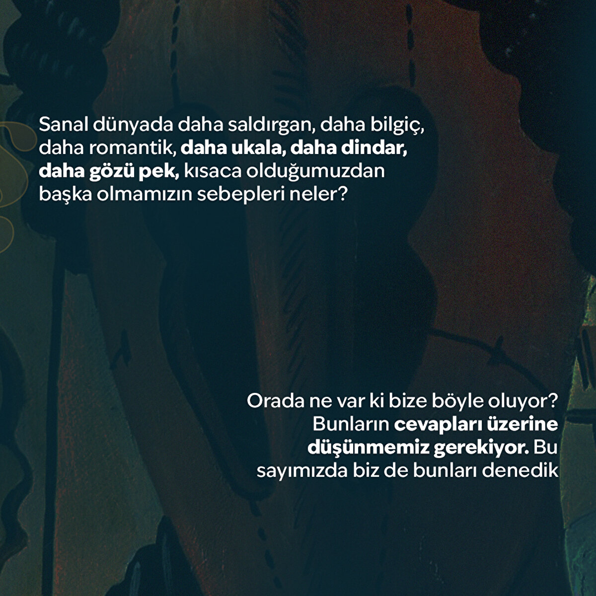 Sanal dünyada daha saldırgan, daha bilgiç, daha romantik, daha ukala, daha dindar, daha gözü pek, kısaca olduğumuzdan başka olmamızın sebepleri neler?
Orada ne var ki bize böyle oluyor? Bunların cevapları üzerine düşünmemiz gerekiyor. Bu sayımızda biz de bunları denedik