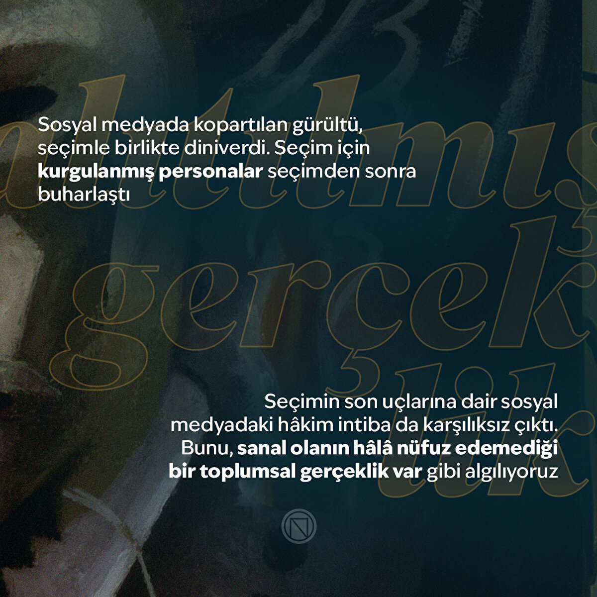 Sosyal medyada kopartılan gürültü, seçimle birlikte diniverdi. Seçim için kurgulanmış personalar seçimden sonra buharlaştı
Seçimin son uçlarına dair sosyal medyadaki hâkim intiba da karşılıksız çıktı. Bunu, sanal olanın hâlâ nüfuz edemediği bir toplumsal gerçeklik var gibi algılıyoruz
