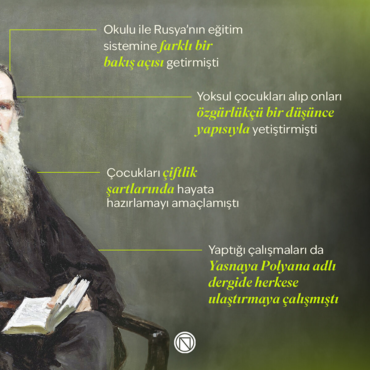 Okulu ile Rusya'nın eğitim sistemine farklı bir bakış a&#231;ısı getirmiştiYoksul &#231;ocukları alıp onları &#246;zg&#252;rl&#252;k&#231;&#252; bir d&#252;ş&#252;nce yapısıyla yetiştirmişti&#199;ocukları &#231;iftlik şartlarında hayata hazırlamayı ama&#231;lamıştıYaptığı &#231;alışmaları da Yasnaya Polyana adlı dergide herkese ulaştırmaya &#231;alışmıştı