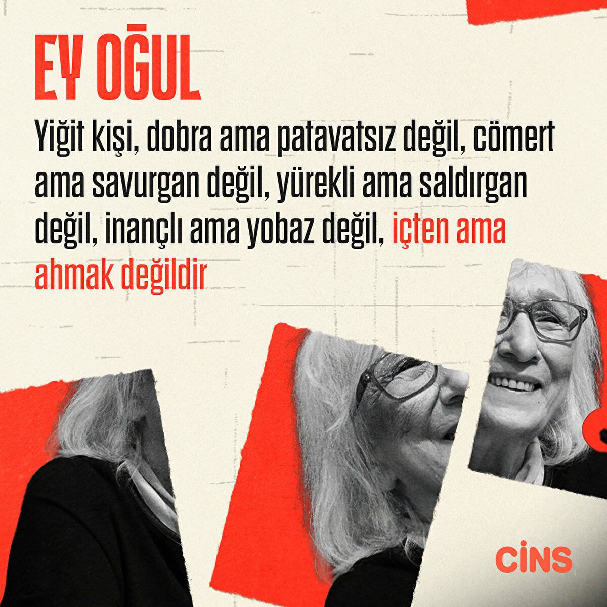 Ey oğul!
Yiğit kişi, dobra ama patavatsız değil, cömert ama savurgan değil, yürekli ama saldırgan değil, inançlı ama yobaz değil, içten ama ahmak değildir