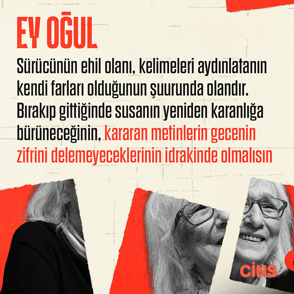 Ey oğul!
Sürücünün ehil olanı, kelimeleri aydınlatanın kendi farları olduğunun şuurunda olandır. Bırakıp gittiğinde susanın yeniden karanlığa bürüneceğinin, kararan metinlerin gecenin zifrini delemeyeceklerinin idrakinde olmalısınEy oğul!
Herkes yanlış bir ben doğru inancı ne kadar saçmaysa, herkes doğru bir ben yanlış hükmü de bir o kadar saçmadır