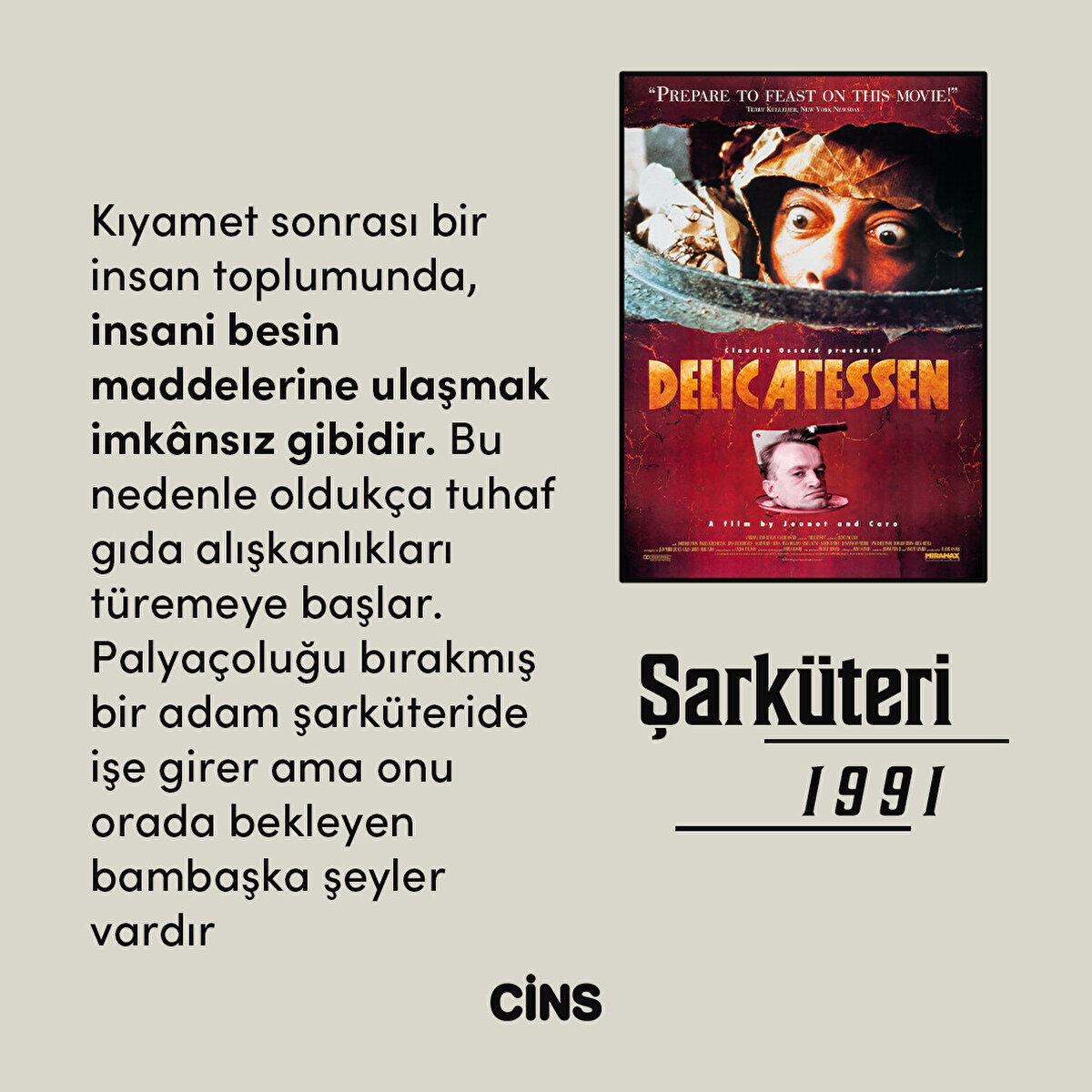 Şarküteri
1991
Kıyamet sonrası bir insan toplumunda, insani besin maddelerine ulaşmak imkânsız gibidir. Bu nedenle oldukça tuhaf gıda alışkanlıkları türemeye başlar. Palyaçoluğu bırakmış bir adam şarküteride işe girer ama onu orada bekleyen bambaşka şeyler vardır