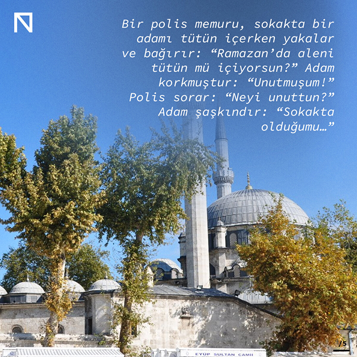 Bir polis memuru, sokakta bir adamı tütün içerken yakalar ve bağırır: “Ramazan’da aleni tütün mü içiyorsun?” Adam korkmuştur: “Unutmuşum!” Polis sorar: “Neyi unuttun?” Adam şaşkındır: “Sokakta olduğumu…”