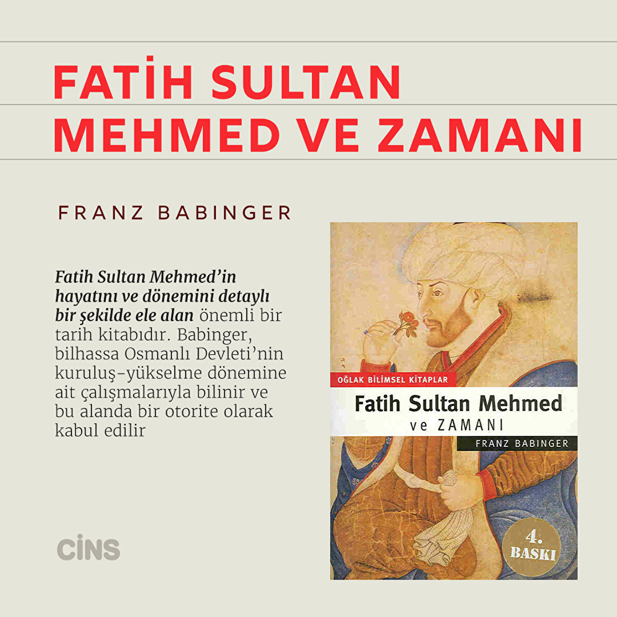 Fatih Sultan Mehmed ve Zamanı 
Franz Babinger

Fatih Sultan Mehmed’in hayatını ve dönemini detaylı bir şekilde ele alan önemli bir tarih kitabıdır. Babinger, bilhassa Osmanlı Devleti’nin kuruluş-yükselme dönemine ait çalışmalarıyla bilinir ve bu alanda bir otorite olarak kabul edilir