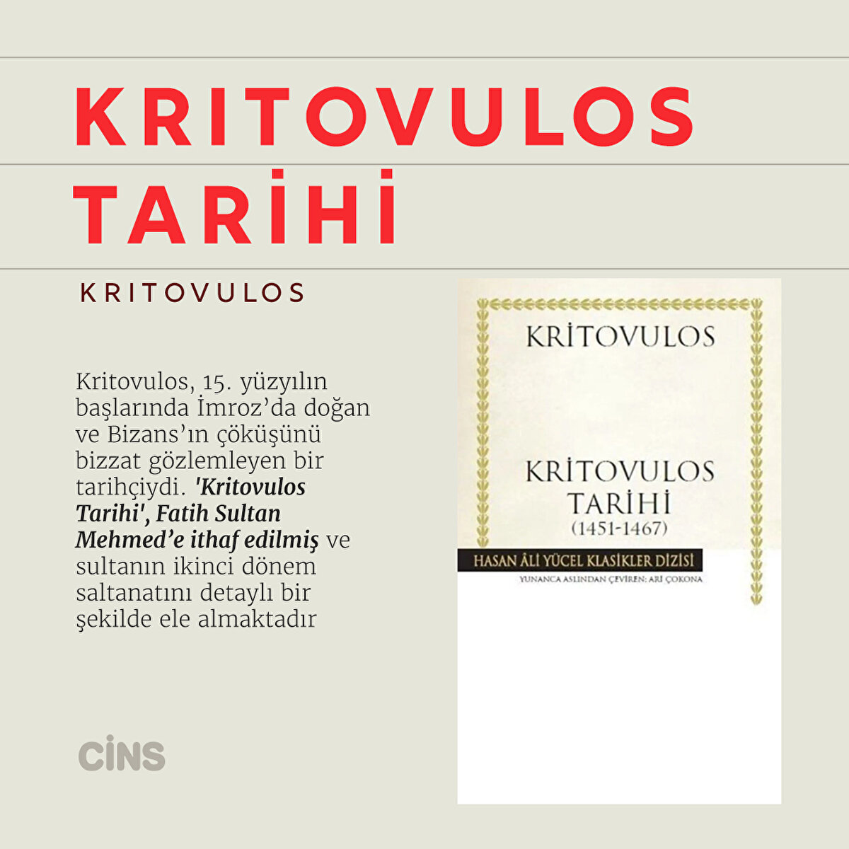 Kritovulos
Kritovulos Tarihi

Kritovulos, 15. yüzyılın başlarında İmroz’da doğan ve Bizans’ın çöküşünü bizzat gözlemleyen bir tarihçiydi. 'Kritovulos Tarihi', Fatih Sultan Mehmed’e ithaf edilmiş ve sultanın ikinci dönem saltanatını detaylı bir şekilde ele almaktadır