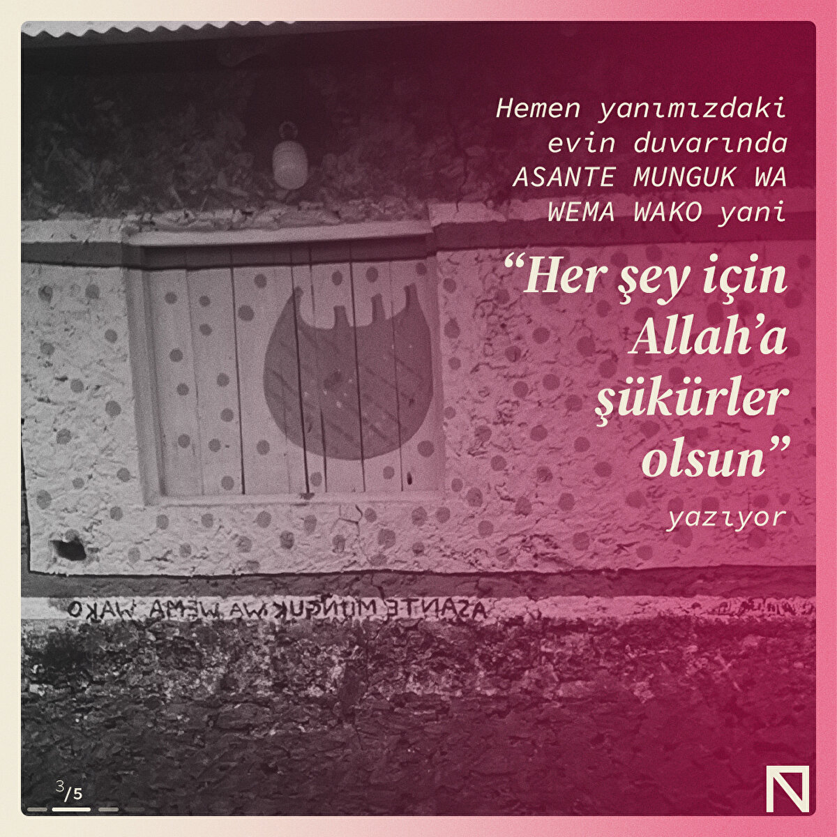 Hemen yanımızdaki evin duvarında ASANTE MUNGUK WA WEMA WAKO yani “Her şey için Allah’a şükürler olsun” yazıyor