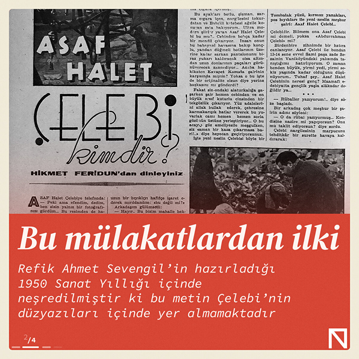 Bu mülakatlardan ilki Refik Ahmet Sevengil’in hazırladığı 1950 Sanat Yıllığı içinde neşredilmiştir ki bu metin Çelebi’nin düzyazıları içinde yer almamaktadır