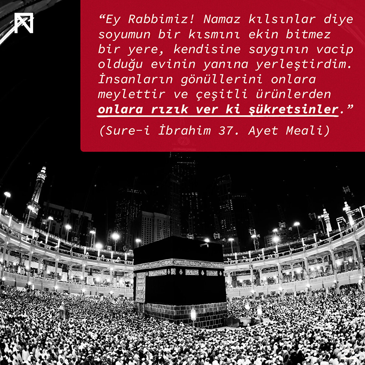 “Ey Rabbimiz! Namaz kılsınlar diye soyumun bir kısmını ekin bitmez bir yere, kendisine saygının vacip olduğu evinin yanına yerleştirdim. İnsanların gönüllerini onlara meylettir ve çeşitli ürünlerden onlara rızık ver ki şükretsinler.”
(Sure-i İbrahim 37. Ayet Meali)