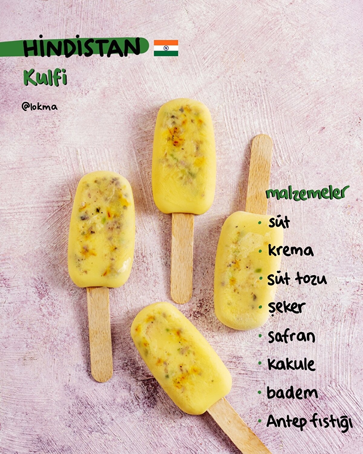 Kulfi - Hindistan
MALZEMELER
2 su bardağı tam yağlı süt
½ kutu krema
1/4 su bardağı süt tozu
2 yemek kaşığı toz şeker
1 tutam safran
1 tatlı kaşığı kakule
12-15 badem (küçük küçük parçalanmış)
2 yemek kaşığı Antep fıstığı (küçük küçük parçalanmış)
YAPILIŞI
-Sütü geniş bir tencereye alın ve içine süt, süt tozu ve kremayı ekleyin.
-Sütü devamlı olarak karıştırın ve kaynama seviyesine getirin.
-Kaynamaya başladığında safran, toz şeker ve kakule ekleyin.
-Karışımı 10 dakika kadar daha karıştırarak pişirin.
-Ocağın altını kapatın ve tencerenin oda sıcaklığına gelmesini bekleyin.
-Oda sıcaklığına ulaştığında içerisine badem ve Antep fıstığını ekleyin.
-Karışımı dondurma kalıplarına dökün ve dondurucuya koyarak en az 8 saat dondurun.
Afiyet olsun!
