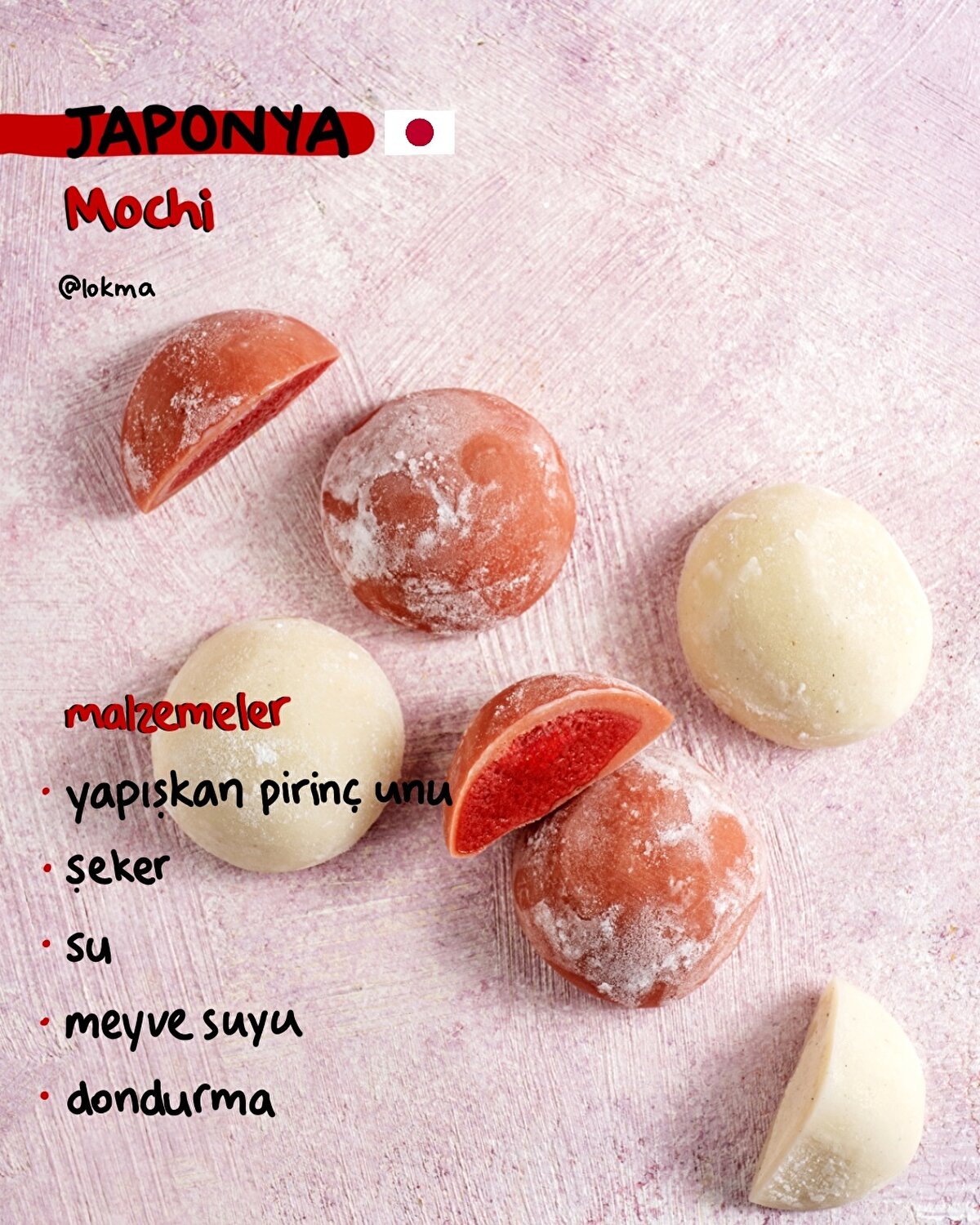 Mochi - Japonya
MALZEMELER
100 g mochi unu (yapışkan pirinç unu)
60 g şeker
180 ml su
2 yemek kaşığı meyve suyu (renk vermesi için)
Dondurma
YAPILIŞI
-Dondurmaları, yuvarlak şekil almaları için dondurma kaşığı ile tek tek streç filme alın ve dondurucuya atın.
-Suyu, şekeri ve meyve suyunu bir kasede karıştırın. Ardından içine yapışkan pirinç ununu ekleyin.
-Hazırladığınız karışımı süzgeçten geçirin ve bir kaseye alın.
-Kaseyi tencerenize uyumlu bir süzgece yerleştirin ve nazik kaynayan suyun içerisinde 20 dakika kadar kapağı kapalı halde pişirin. (*süzgeç suya değmemeli)
-Pişirdiğiniz mochi hamurunu soğuduktan sonra nişasta serptiğiniz kesme tahtasına alın.
-Her yerini nişastaya bulayıp merdane yardımıyla açın.
-Buzlukta şekil verdiğiniz dondurmaları, açıp kestiğiniz hamurun içine yerleştirin ve bohça gibi kapatın.
-Üzerindeki fazla nişastayı fırça ile temizledikten sonra mochileriniz servise hazır.