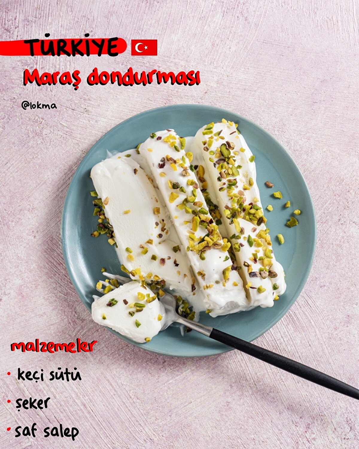 Maraş Dondurması - Türkiye
MALZEMELER
5 su bardağı süt (tercihen keçi sütü)
1,5 su bardağı toz şeker
2 tatlı kaşığı saf salep
YAPILIŞI
-Sütü derin bir tencereye alarak kaynatın.
-Kaynayan süte toz şekeri ekleyerek karıştırın.
-Bir kasenin içerisine ılık su ve salebi koyarak eritin.
-Kaynayan şekerli sütün içerisine, salebi yavaş yavaş ekleyin ve karıştırmaya devam edin.
-Kaynayan şekerli sütün içerisine, salebi yavaş yavaş ekleyin ve karıştırmaya devam edin.
-Kaynayan sütü ocaktan alın ve karıştırarak soğutun.
-Biraz soğutup, geniş bir kabın içerisine aktarın ve dondurucuya yerleştirin.
-15 dakika sonra kabı dondurucudan alın ve demir kaşıkla karıştırın. Sonra tekrar dondurucuya atın.
-Bu işlemi dondurma sakız kıvamına gelene kadar, 20 dakikada bir tekrarlayın.
-Dondurmanın kıvamı katılaştığında, servis edebilirsiniz.
-Afiyet olsun!