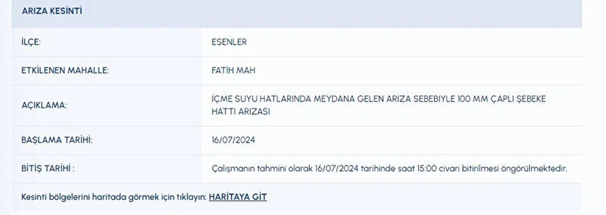İLÇE:<br>ESENLER<br>ETKİLENEN MAHALLE:<br>FATİH MAH<br>AÇIKLAMA:<br>İÇME SUYU HATLARINDA MEYDANA GELEN ARIZA SEBEBIYLE 100 MM ÇAPLI ŞEBEKE HATTI ARIZASI<br>BAŞLAMA TARİHİ:<br>16072024<br>BİTİŞ TARİHİ :<br>Çalışmanın tahmini olarak 16072024 tarihinde saat 15:00 civarı bitirilmesi öngörülmektedir.