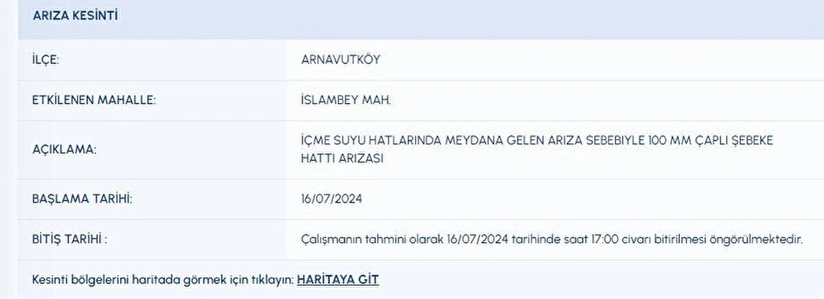 İLÇE:<br>ARNAVUTKÖY<br>ETKİLENEN MAHALLE:<br>İSLAMBEY MAH.<br>AÇIKLAMA:<br>İÇME SUYU HATLARINDA MEYDANA GELEN ARIZA SEBEBIYLE 100 MM ÇAPLI ŞEBEKE HATTI ARIZASI<br>BAŞLAMA TARİHİ:<br>16072024<br>BİTİŞ TARİHİ :<br>Çalışmanın tahmini olarak 16072024 tarihinde saat 17:00 civarı bitirilmesi öngörülmektedir.