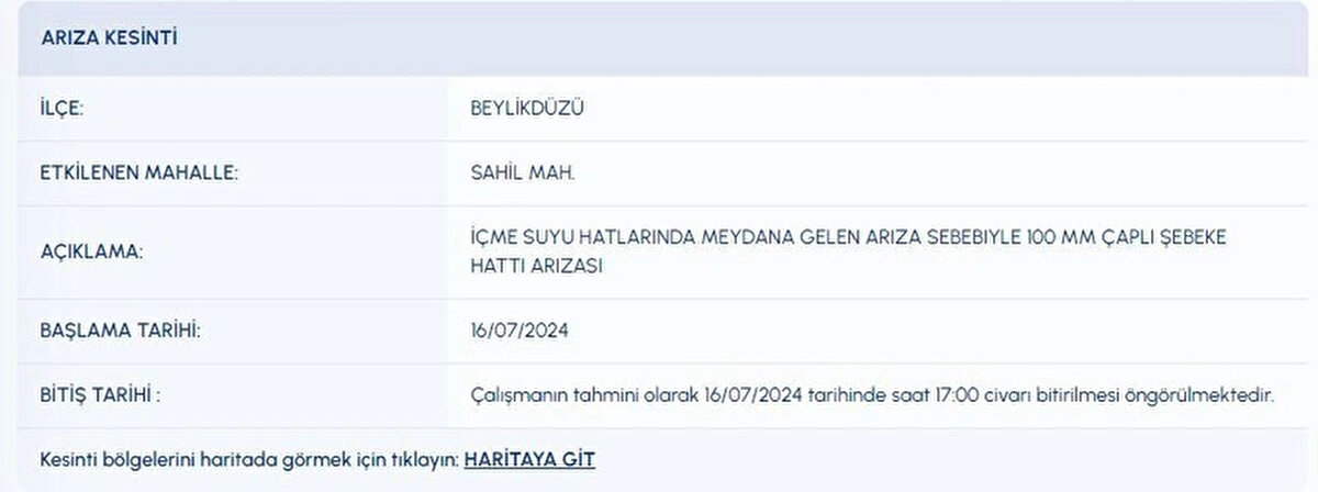 İLÇE:<br>BEYLİKDÜZÜ<br>ETKİLENEN MAHALLE:<br>SAHİL MAH.<br>AÇIKLAMA:<br>İÇME SUYU HATLARINDA MEYDANA GELEN ARIZA SEBEBIYLE 100 MM ÇAPLI ŞEBEKE HATTI ARIZASI<br>BAŞLAMA TARİHİ:<br>16072024<br>BİTİŞ TARİHİ :<br>Çalışmanın tahmini olarak 16072024 tarihinde saat 17:00 civarı bitirilmesi öngörülmektedir.