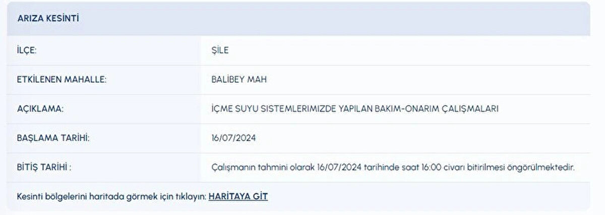 İLÇE:<br>ŞİLE<br>ETKİLENEN MAHALLE:<br>BALİBEY MAH<br>AÇIKLAMA:<br>İÇME SUYU SISTEMLERIMIZDE YAPILAN BAKIM-ONARIM ÇALIŞMALARI<br>BAŞLAMA TARİHİ:<br>16072024<br>BİTİŞ TARİHİ :<br>Çalışmanın tahmini olarak 16072024 tarihinde saat 16:00 civarı bitirilmesi öngörülmektedir.