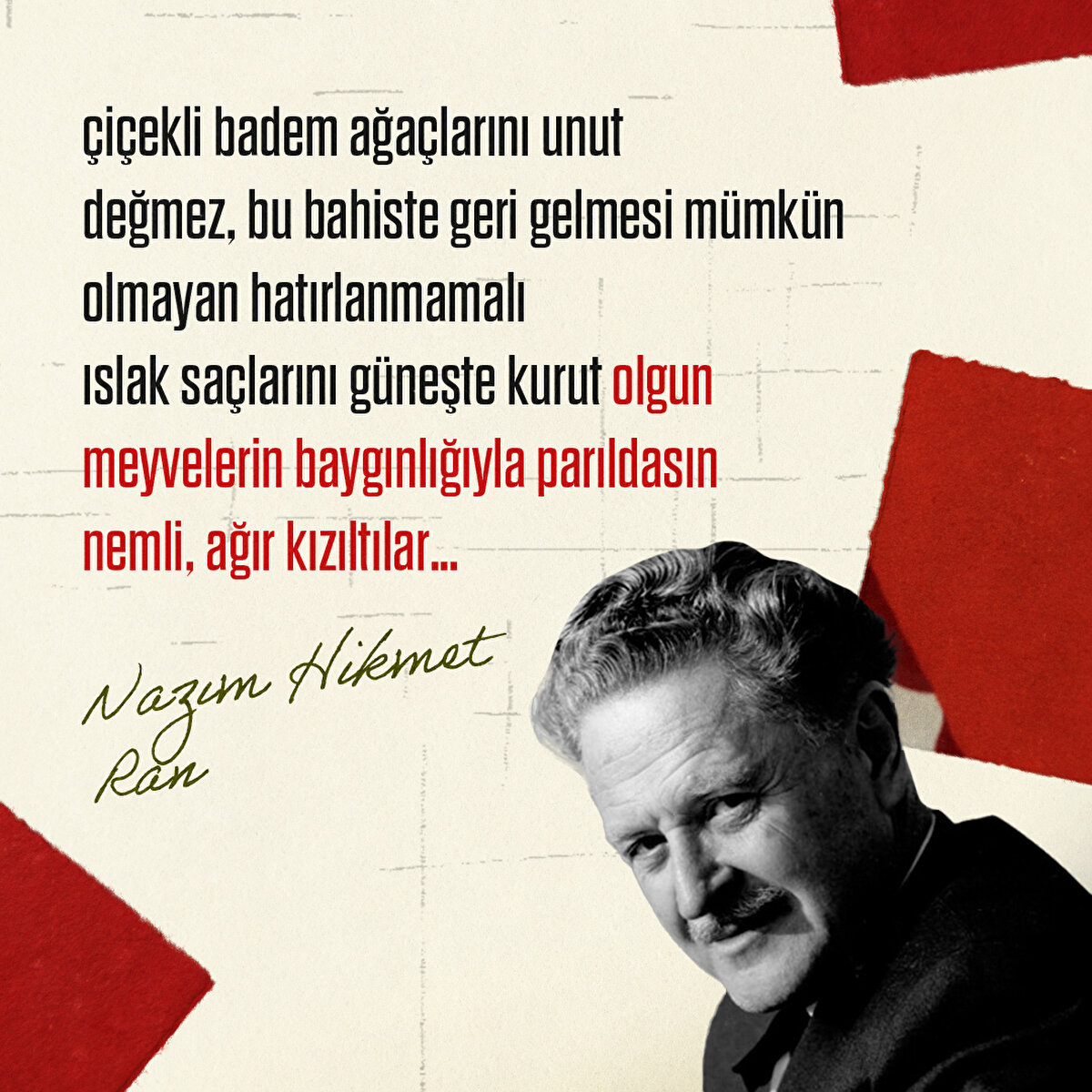 1- çiçekli badem ağaçlarını unut
değmez, bu bahiste geri gelmesi mümkün olmayan hatırlanmamalı
ıslak saçlarını güneşte kurut olgun meyvelerin baygınlığıyla parıldasın
nemli, ağır kızıltılar…
Nazım Hikmet Ran