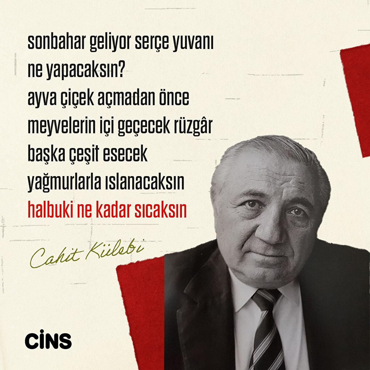- sonbahar geliyor serçe yuvanı ne yapacaksın?
ayva çiçek açmadan önce
meyvelerin içi geçecek rüzgâr başka çeşit esecek yağmurlarla ıslanacaksın
halbuki ne kadar sıcaksın
Cahit Külebi