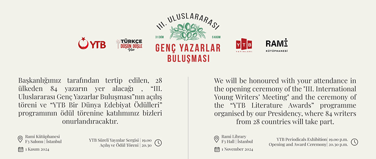 Yurtdışı Türkler ve Akraba Topluluğu Başkanlığı tarafından düzenlenen ve bu yıl 3.’sü gerçekleşecek olan ‘Genç Yazarlar Buluşması’ 28 ülkeden 84 yazarın katılımıyla gerçekleşecek. Program, açılış töreni ve Yurtdışı Türkler ve Akraba Toplulukları Başkanlığı 'Bir Dünya Edebiyat Ödülleri’ ile başlayacak. Açılış ve ödül töreni İstanbul Rami Kütüphanesi F3 salonunda gerçekleşecek. <br><br>1 Kasım<br><br>YTB Süreli Yayınlar Sergisi saat 19.00’da,<br><br>Açılış ve Ödül Töreni 20.30’da düzenlenecek.