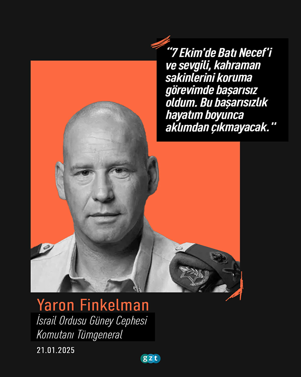 İsrail Ordusu Güney Cephesi Komutanı Tümgeneral Yaron Finkelman:
“7 Ekim'de Batı Necef'i ve sevgili, kahraman sakinlerini koruma görevimde başarısız oldum. Bu başarısızlık hayatım boyunca aklımdan çıkmayacak."