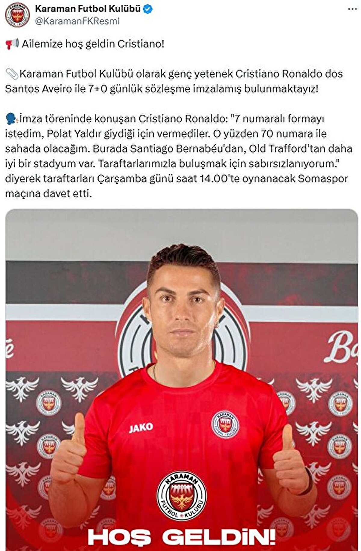 Karaman FK'dan yapılan açıklamada, "Ailemize hoş geldin Cristiano! Karaman Futbol Kulübü olarak genç yetenek Cristiano Ronaldo dos Santos Aveiro ile 7+0 günlük sözleşme imzalamış bulunmaktayız! İmza töreninde konuşan Cristiano Ronaldo: "7 numaralı formayı istedim, Polat Yaldır giydiği için vermediler. O yüzden 70 numara ile sahada olacağım. Burada Santiago Bernabéu'dan, Old Trafford'tan daha iyi bir stadyum var. Taraftarlarımızla buluşmak için sabırsızlanıyorum." diyerek taraftarları Çarşamba günü saat 14.00'te oynanacak Somaspor maçına davet etti." sözleri sarf edildi<br>