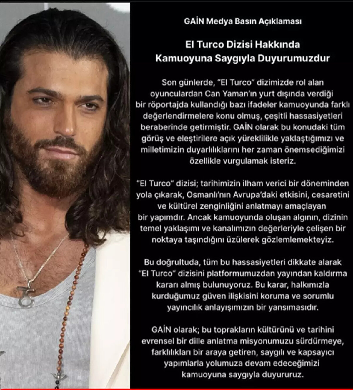 Platformun açıklaması şöyle:<br><br>"Son günlerde ‘El Turco’ dizimizde rol alan oyunculardan Can Yaman’ın yurt dışında verdiği bir röportajda kullandığı bazı ifadeler kamuoyunda farklı değerlendirmelere konu olmuş, çeşitli hassasiyetleri beraberinde getirmiştir. GAİN olarak bu konudaki tüm görüş ve eleştirilere açık yüreklilikle yaklaştığımızı ve milletimizin duyarlılıklarını her zaman önemsediğimizi özellikle vurgulamak isteriz.<br><br>‘El Turco’ dizisi; tarihimizin ilham verici bir döneminden yola çıkarak, Osmanlı’nın Avrupa’daki etkisini, cesaretini ve kültürel zenginliğini anlatmayı amaçlayan bir yapımdır.<br><br>Ancak kamuoyunda oluşan algının, dizinin temel yaklaşımı ve kanalımızın değerleriyle çelişen bir noktaya taşındığını üzülerek gözlemlemekteyiz.