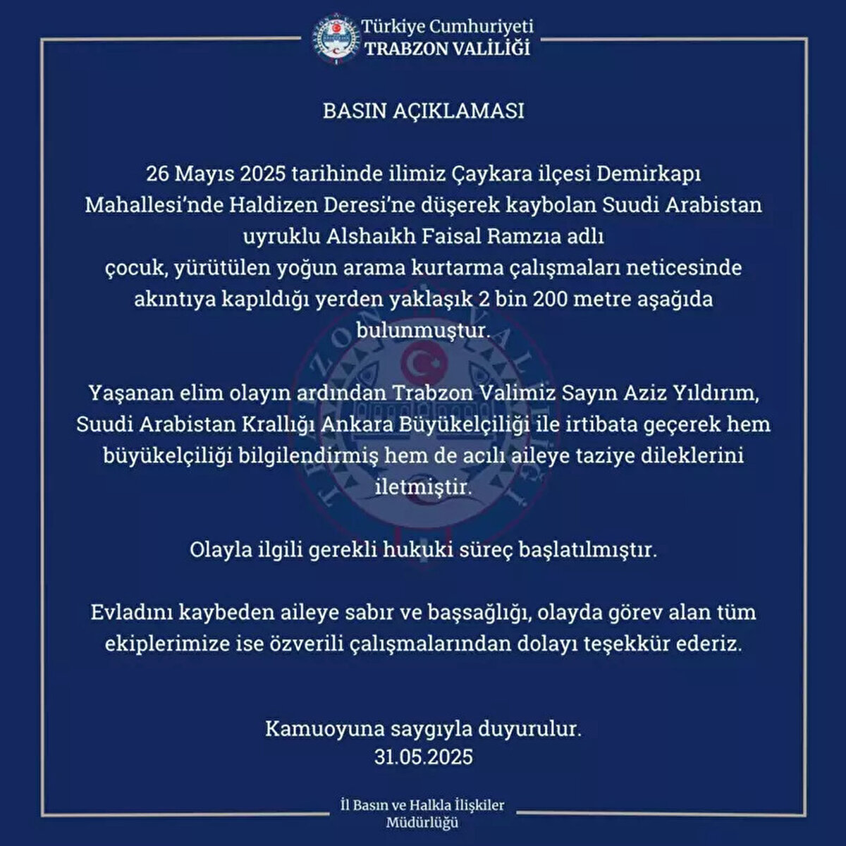 Valilikten açıklama<br><br>Trabzon Valiliği'nden Uzungöl'de gezinti sırasında düştüğü derede akıntıya kapılıp kaybolan Suudi Arabistan uyruklu Faisal Ramzi Alshaikh'un (9), cansız bedenine ulaşılmasına ilişkin yazılı açıklama yapıldı. Suudi Arabistan Krallığı Ankara Büyükelçiliği ile irtibata geçilerek bilgilendirme yapıldığı belirtilen açıklamada, şu ifadelere yer verildi: