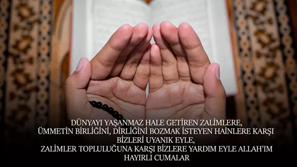 Rabbim! Gönlümün tesbihine umut boncukları dizdin tane tane. Her çekişte “Aff!” diyorum ve sığınıyorum rahmetine. Sen affedicisin, affetmeyi seversin. Bizleri de affeyle! Dua ile… Hayırlı cumalar.Rabbim! Seni bugün de dua edenlerden, her daim şükredenlerden, sevmeyi bilenlerden, ya Rabbi cennette gezenlerden eyle! Hayırlı cumalar!Mevlânâ diyor ki: “Dua edecek güzel bir gönlün yoksa, güzel yürekli insanlardan dua iste.” Hayırlı cumalar!Ömrüne ömür katılsın, gönlüne meltem saçılsın. Bu mübarek günde melekler dört yanını sarsın… Derdine derman, gönlüne iman dolsun! Hayırlı cumalar.Ey Allah’ım! Yaptığımız işlerde muvaffakiyetler ihsan et bizlere. Kötü yollara geçenleri gittikleri yoldan geri çevir. Evlerimize mutluluk ihsan eyle. Taşımakta zorlanacağımız yüklerle bizleri sınavdan geçirme. Darda ve muhtaç koyma. Âmin.
