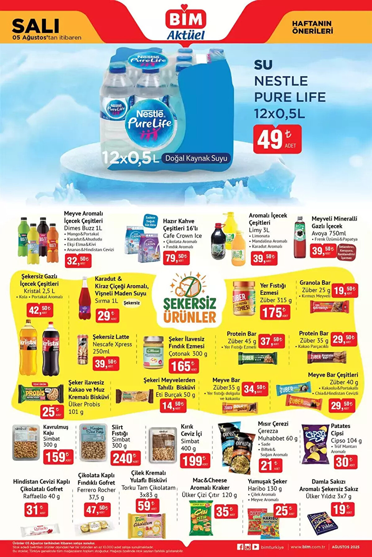 5 AĞUSTOS SALI BİM AKTÜEL KATALOĞU<br><br>Dimes Buzz Meyve Aromalı İçecek Çeşitleri 1L 32,50 TL<br><br>Cafe Crown Ice Hazır Kahve Çeşitleri 16’lı 79,50 TL<br><br>Limy Aromalı İçecek Çeşitleri 3 L 39,50 TL<br><br>Avoya Meyveli Mineralli Gazlı İçecek 750ml 39,50 TL<br><br>Züber Yer Fıstığı Ezmesi 315 g 175 TL<br><br>Çotonak Şeker İlavesiz Fındık Ezmesi 300 g 165 TL<br><br>Eti Burçak Şekeri Meyvelerden Tahıllı Bisküvi 50 g 14,50 TL<br><br>Kristal Şekersiz Gazlı İçecek Çeşitleri 2,5 L 42,50 TL<br><br>Ülker Probis Şeker ilavesiz Kakao ve Muz Kremalı Bisküvi 101 g 25 TL<br><br>Torku Tam Çikolatam Çilek Kremalı Yulaflı Bisküvi 3x83 g 59 TL