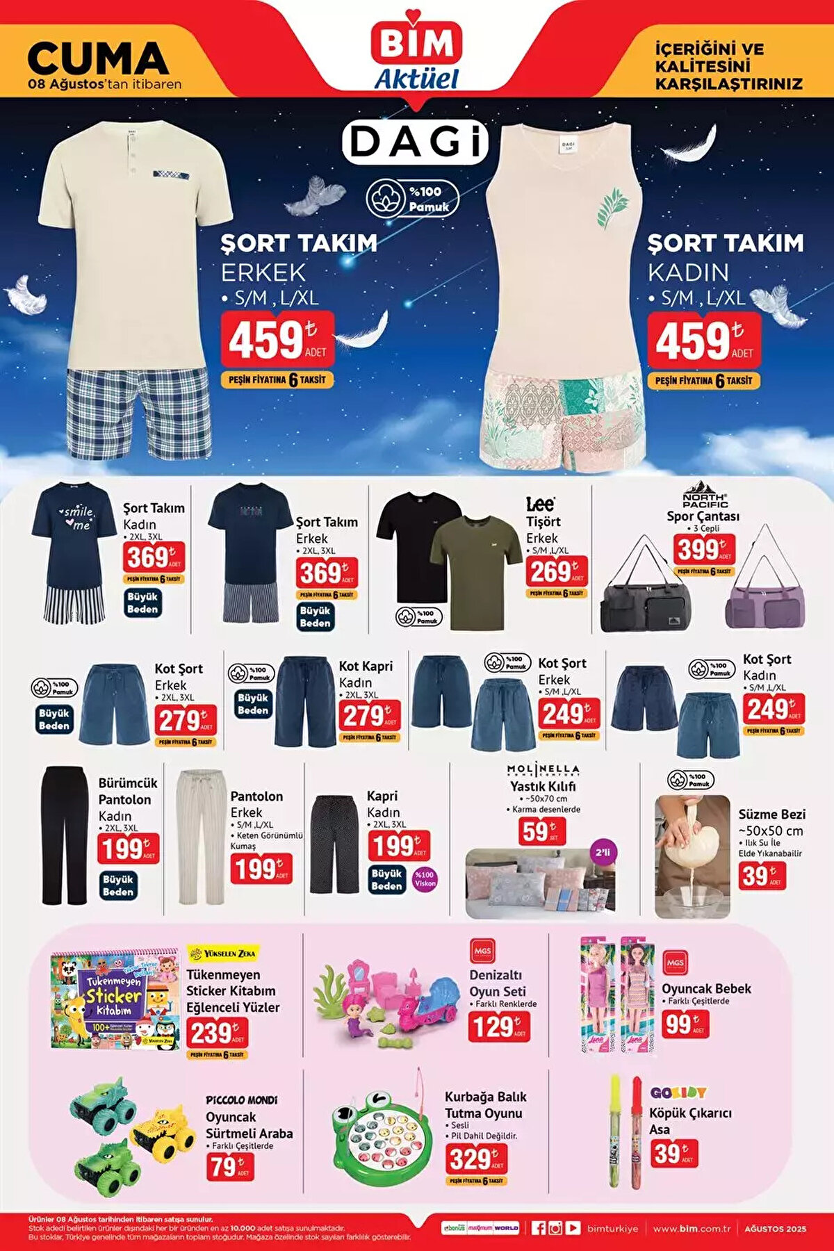 8 AĞUSTOS CUMA BİM YENİ AKTÜEL ÜRÜNLER KATALOĞU<br><br>Dagi Şort Takım Erkek 459 TL<br><br>Spor Çantası 399 TL<br><br>Tişört Erkek 269 TL<br><br>Şort Takım Erkek 369 TL<br><br>Şort Takım Kadın 369 TL<br><br>Kot Şort Erkek 279 TL<br><br>Kot Kapri Kadın 279 TL<br><br>Pantolon Erkek 199 TL<br><br>Bürümcük Pantolon Kadın 199 TL<br><br>Tükenmeyen Sticker Kitabım Eğlenceli Yüzler 239 TL<br><br>Denizaltı Oyun Seti 129 TL<br><br>Oyuncak Bebek 99 TL<br><br>Kurbağa Balık Tutma Oyunu 329 TL